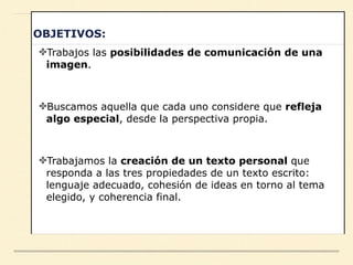OBJETIVOS:
✤Trabajos las posibilidades de comunicación de una
imagen.
✤Buscamos aquella que cada uno considere que refleja
algo especial, desde la perspectiva propia.
✤Trabajamos la creación de un texto personal que
responda a las tres propiedades de un texto escrito:
lenguaje adecuado, cohesión de ideas en torno al tema
elegido, y coherencia final.
 