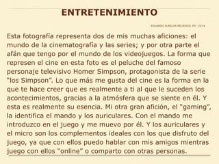 Esta fotografía representa dos de mis muchas aficiones: el
mundo de la cinematografía y las series; y por otra parte el
afán que tengo por el mundo de los videojuegos. La forma que
represen el cine en esta foto es el peluche del famoso
personaje televisivo Homer Simpson, protagonista de la serie
“los Simpson”. Lo que más me gusta del cine es la forma en la
que te hace creer que es realmente a ti al que le suceden los
acontecimientos, gracias a la atmósfera que se siente en él. Y
esta es realmente su esencia. Mi otra gran afición, el “gaming”,
la identifica el mando y los auriculares. Con el mando me
introduzco en el juego y me muevo por él. Y los auriculares y
el micro son los complementos ideales con los que disfruto del
juego, ya que con ellos puedo hablar con mis amigos mientras
juego con ellos “online” o comparto con otras personas.
ENTRETENIMIENTO
EDUARDO ALBELDA RELIEGOS 3ºC 13/14
 