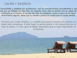 – Juan López
“Escribir una cita aquí”
CALMA Y SILENCIO
Tranquilidad y soledad son sustantivos que se complementan mutuamente y son
los que se reflejan en esta foto. En lugares como este es donde uno es capaz de
conocerse a sí mismo. El sonido del mar es relajante y poco a poco el no hacer
movimiento alguno, hace que tu cerebro piense en cosas que no suele pensar.
Empieza por cosas simples y a medida que pasa el tiempo se vuelven en
cosas más complejas. A este lugar la gente quiere ir de vacaciones por el
mar, la arena y el sol, pero al llegar descubres que lo más importante es
el silencio.
Esteban Zamora 3ºC 2013-14
 