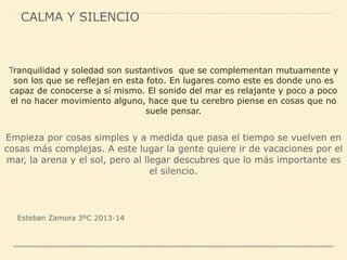 CALMA Y SILENCIO
Tranquilidad y soledad son sustantivos que se complementan mutuamente y
son los que se reflejan en esta foto. En lugares como este es donde uno es
capaz de conocerse a sí mismo. El sonido del mar es relajante y poco a poco
el no hacer movimiento alguno, hace que tu cerebro piense en cosas que no
suele pensar.
Empieza por cosas simples y a medida que pasa el tiempo se vuelven en
cosas más complejas. A este lugar la gente quiere ir de vacaciones por el
mar, la arena y el sol, pero al llegar descubres que lo más importante es
el silencio.
Esteban Zamora 3ºC 2013-14
 