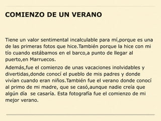 Tiene un valor sentimental incalculable para mí,porque es una
de las primeras fotos que hice.También porque la hice con mi
tío cuando estábamos en el barco,a punto de llegar al
puerto,en Marruecos.
Además,fue el comienzo de unas vacaciones inolvidables y
divertidas,donde conocí el pueblo de mis padres y donde
vivían cuando eran niños.También fue el verano donde conocí
al primo de mi madre, que se casó,aunque nadie creía que
algún día se casaría. Esta fotografía fue el comienzo de mi
mejor verano.
COMIENZO DE UN VERANO
 