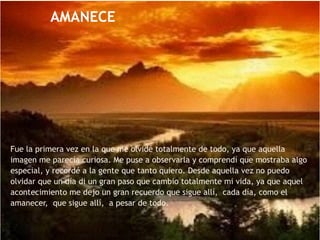 Fue la primera vez en la que me olvidé totalmente de todo, ya que aquella
imagen me parecía curiosa. Me puse a observarla y comprendí que mostraba algo
especial, y recordé a la gente que tanto quiero. Desde aquella vez no puedo
olvidar que un día di un gran paso que cambio totalmente mi vida, ya que aquel
acontecimiento me dejo un gran recuerdo que sigue allí, cada día, como el
amanecer, que sigue allí, a pesar de todo.
AMANECE
 
