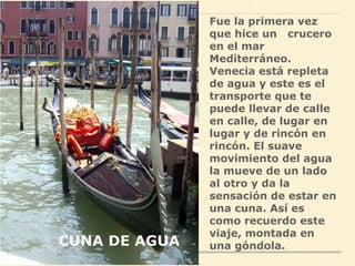 Fue la primera vez
que hice un crucero
en el mar
Mediterráneo.
Venecia está repleta
de agua y este es el
transporte que te
puede llevar de calle
en calle, de lugar en
lugar y de rincón en
rincón. El suave
movimiento del agua
la mueve de un lado
al otro y da la
sensación de estar en
una cuna. Así es
como recuerdo este
viaje, montada en
una góndola.CUNA DE AGUA
 