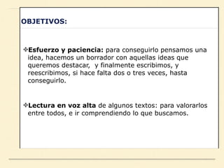 OBJETIVOS:
✤Esfuerzo y paciencia: para conseguirlo pensamos una
idea, hacemos un borrador con aquellas ideas que
queremos destacar, y finalmente escribimos, y
reescribimos, si hace falta dos o tres veces, hasta
conseguirlo.
✤Lectura en voz alta de algunos textos: para valorarlos
entre todos, e ir comprendiendo lo que buscamos.
 
