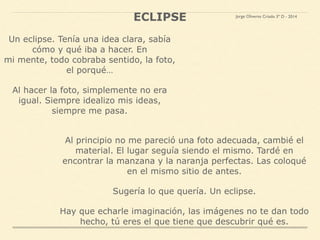 Un eclipse. Tenía una idea clara, sabía
cómo y qué iba a hacer. En
mi mente, todo cobraba sentido, la foto,
el porqué…
Al hacer la foto, simplemente no era
igual. Siempre idealizo mis ideas,
siempre me pasa.
ECLIPSE
Al principio no me pareció una foto adecuada, cambié el
material. El lugar seguía siendo el mismo. Tardé en
encontrar la manzana y la naranja perfectas. Las coloqué
en el mismo sitio de antes.
Sugería lo que quería. Un eclipse.
Hay que echarle imaginación, las imágenes no te dan todo
hecho, tú eres el que tiene que descubrir qué es.
Jorge Oliveros Criado 3º D - 2014
 
