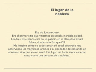 Ese día fue precioso.
Era el primer sitio que visitamos en aquella increíble ciudad,
Londres. Este banco está en un palacio, en el Hampton Court
Palace, donde vivió EnriqueVIII.
Me imagino cómo se pudo sentar ahí aquel poderoso rey,
observando los magníficos jardines a su alrededor, descansando en
el mismo sitio que yo me senté. Ese lugar me hacía sentir especial,
tanto como una persona de la nobleza.
El lugar de la
nobleza
 