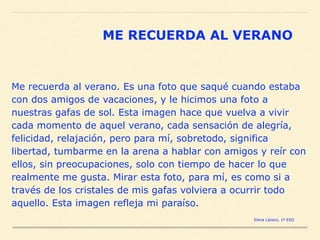 Me recuerda al verano. Es una foto que saqué cuando estaba
con dos amigos de vacaciones, y le hicimos una foto a
nuestras gafas de sol. Esta imagen hace que vuelva a vivir
cada momento de aquel verano, cada sensación de alegría,
felicidad, relajación, pero para mí, sobretodo, significa
libertad, tumbarme en la arena a hablar con amigos y reír con
ellos, sin preocupaciones, solo con tiempo de hacer lo que
realmente me gusta. Mirar esta foto, para mí, es como si a
través de los cristales de mis gafas volviera a ocurrir todo
aquello. Esta imagen refleja mi paraíso.
ME RECUERDA AL VERANO
Elena Lázaro, 1º ESO
 
