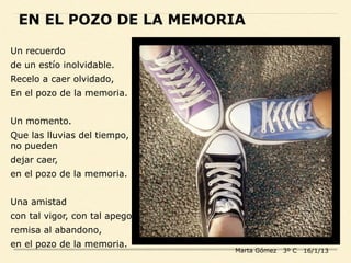 EN EL POZO DE LA MEMORIA
Un recuerdo
de un estío inolvidable.
Recelo a caer olvidado,
En el pozo de la memoria.
Un momento.
Que las lluvias del tiempo,
no pueden
dejar caer,
en el pozo de la memoria.
Una amistad
con tal vigor, con tal apego,
remisa al abandono,
en el pozo de la memoria.
Marta Gómez 3º C 16/1/13
 