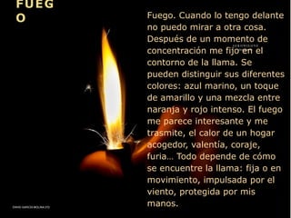 Fuego. Cuando lo tengo delante
no puedo mirar a otra cosa.
Después de un momento de
concentración me fijo en el
contorno de la llama. Se
pueden distinguir sus diferentes
colores: azul marino, un toque
de amarillo y una mezcla entre
naranja y rojo intenso. El fuego
me parece interesante y me
trasmite, el calor de un hogar
acogedor, valentía, coraje,
furia… Todo depende de cómo
se encuentre la llama: fija o en
movimiento, impulsada por el
viento, protegida por mis
manos.
FUEG
O
DAVID GARCÍA MOLINA 3ºD
 