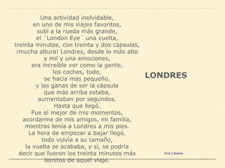 Una actividad inolvidable,
en uno de mis viajes favoritos,
subí a la rueda más grande,
el ´London Eye´ una vuelta,
treinta minutos, con treinta y dos cápsulas,
¡mucha altura! Londres, desde lo más alto
y mil y una emociones,
era increíble ver como la gente,
los coches, todo,
se hacía mas pequeño,
y las ganas de ser la cápsula
que más arriba estaba,
aumentaban por segundos.
Hasta que llegó.
Fue el mejor de mis momentos,
acordarme de mis amigos, mi familia,
mientras tenía a Londres a mis pies.
La hora de empezar a bajar llegó,
todo volvía a su tamaño,
la vuelta se acababa, y si, se podría
decir que fueron los treinta minutos más
bonitos de aquel viaje.
LONDRES
Eva Cabana
 