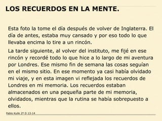Esta foto la tome el día después de volver de Inglaterra. El
día de antes, estaba muy cansado y por eso todo lo que
llevaba encima lo tire a un rincón.
La tarde siguiente, al volver del instituto, me fijé en ese
rincón y recordé todo lo que hice a lo largo de mi aventura
por Londres. Ese mismo fin de semana las cosas seguían
en el mismo sitio. En ese momento ya casi había olvidado
mi viaje, y en esta imagen vi reflejada los recuerdos de
Londres en mi memoria. Los recuerdos estaban
almacenados en una pequeña parte de mi memoria,
olvidados, mientras que la rutina se había sobrepuesto a
ellos.
LOS RECUERDOS EN LA MENTE.
Pablo Kulik 2º D 13-14
 