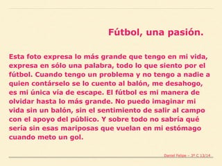Esta foto expresa lo más grande que tengo en mi vida,
expresa en sólo una palabra, todo lo que siento por el
fútbol. Cuando tengo un problema y no tengo a nadie a
quien contárselo se lo cuento al balón, me desahogo,
es mi única vía de escape. El fútbol es mi manera de
olvidar hasta lo más grande. No puedo imaginar mi
vida sin un balón, sin el sentimiento de salir al campo
con el apoyo del público. Y sobre todo no sabría qué
sería sin esas mariposas que vuelan en mi estómago
cuando meto un gol.
Fútbol, una pasión.
Daniel Felipe – 3º C 13/14
 