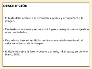 – Juan López
“Escribir una cita aquí”
DESCRIPCIÓN
• El texto debe ceñirse a la extensión sugerida y acompañará a la
imagen.
• Ese texto se revisará y se reescribirá para conseguir que se ajuste a
unas propiedades.
• Después se buscará un título: un breve enunciado resaltando el
valor connotativo de la imagen
• El título irá sobre la foto, y debajo o al lado, irá el texto, en un folio
blanco DN4.
 