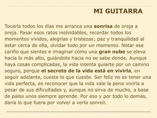 Tocarla todos los días me arranca una sonrisa de oreja a
oreja. Pasar esos ratos inolvidables, recordar todos los
momentos vividos, alegrías y tristezas; paz y tranquilidad al
estar cerca de ella, olvidar todo por un momento. Notar ese
cariño que sientes e imaginar cómo una gran nube se eleva
hacia lo más alto, guiándote hacia no se sabe donde. Aunque
haya cosas complicadas, la vida intenta guiarte por un camino
seguro, porque el secreto de la vida está en vivirla, en
seguir adelante, cueste lo que cueste. Ser feliz no es tener una
vida perfecta, es reconocer que la vida vale la pena vivirla a
pesar de sus dificultades y, aunque no sirva de mucho, a base
de palos unos siempre aprende. Por eso y por todo lo demás,
daría lo que fuera por volver a verla sonreír.
MI GUITARRA
 