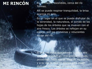 MI RINCÓN Es mi rincón, escondido, cerca del río
Tormes.
Allí se puede respirar tranquilidad, la brisa
acaricia mi pelo.
Es un lugar en el que se puede disfrutar de
la serenidad, la naturaleza, el sonido de las
hojas de los árboles que se mueven con el
aire fresco. Los árboles se reflejan en su
espejo, son las cristalinas y relucientes
aguas del río.
El aire me mece suavemente y todos mis
temores se esfuman, mis preocupaciones,
pesadillas… todo eso se aleja de mi mente,
y a su vez la deja en blanco para poder
disfrutar del paisaje al completo.
 