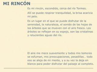 MI RINCÓN
Es mi rincón, escondido, cerca del río Tormes.
Allí se puede respirar tranquilidad, la brisa acaricia
mi pelo.
Es un lugar en el que se puede disfrutar de la
serenidad, la naturaleza, el sonido de las hojas de
los árboles que se mueven con el aire fresco. Los
árboles se reflejan en su espejo, son las cristalinas
y relucientes aguas del río.
El aire me mece suavemente y todos mis temores
se esfuman, mis preocupaciones, pesadillas… todo
eso se aleja de mi mente, y a su vez la deja en
blanco para poder disfrutar del paisaje al completo.
 