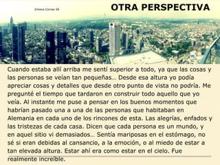 OTRA PERSPECTIVA
Cuando estaba allí arriba me sentí superior a todo, ya que las cosas y
las personas se veían tan pequeñas… Desde esa altura yo podía
apreciar cosas y detalles que desde otro punto de vista no podría. Me
pregunté el tiempo que tardaron en construir todo aquello que yo
veía. Al instante me puse a pensar en los buenos momentos que
habrían pasado una a una de las personas que habitaban en
Alemania en cada uno de los rincones de esta. Las alegrías, enfados y
las tristezas de cada casa. Dicen que cada persona es un mundo, y
en aquel sitio vi demasiados… Sentía mariposas en el estómago, no
sé si eran debidas al cansancio, a la emoción, o al miedo de estar a
tan elevada altura. Estar ahí era como estar en el cielo. Fue
realmente increíble.
Jimena Correa 3A
 