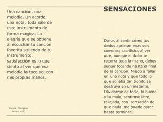 SENSACIONESUna canción, una
melodía, un acorde,
una nota, toda sale de
este instrumento de
forma mágica. La
alegría que se obtiene
al escuchar tu canción
favorita saliendo de tu
instrumento,
satisfacción es lo que
siento al ver que esa
melodía la toco yo, con
mis propias manos.
Dolor, al sentir cómo tus
dedos aprietan esas seis
cuerdas; sacrificio, al ver
que, aunque el dolor te
recorra toda la mano, debes
seguir tocando hasta el final
de la canción. Miedo a fallar
en una nota y que todo lo
que sonaba tan bonito se
destruya en un instante.
Olvidarme de todo, lo bueno
y lo malo, sentirme libre,
relajada, con sensación de
que nada me puede parar
hasta terminar.
Lorena Turégano
Lázaro, 4º C
 