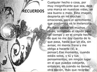 RECUERDOS
Cualquier hecho o cosa, por
muy insignificante que sea, deja
una marca en nuestras vidas, ya
sea bueno o malo. Esta imagen,
despierta en mí muchas
emociones, pero el sentimiento
que predomina es la melancolía.
Me hace pensar en muchas
cosas, sobretodo el rápido paso
del tiempo y en el simple hecho
de que no me doy cuenta de lo
que pasa, hasta que un día, sin
avisar, mi mente frena y me
obliga a hacerlo (sí, a
pensar).Ese momento, cuando
estáis solos, y tú y tus
pensamientos, sin ningún lugar
en el que puedas cobijarte,
entonces, es cuando no tienes
otra opción, más que recordar.
Samia Jahja, 2º ESO
 