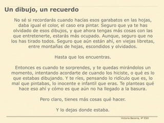No sé si recordarás cuando hacías esos garabatos en las hojas,
daba igual el color, el caso era pintar. Seguro que ya te has
olvidado de esos dibujos, y que ahora tengas más cosas con las
que entretenerte, estarás más ocupado. Aunque, seguro que no
los has tirado todos. Seguro que aún están ahí, en viejas libretas,
entre montañas de hojas, escondidos y olvidados.
Hasta que los encuentras.
Entonces es cuando te sorprendes, y te quedas mirándolos un
momento, intentando acordarte de cuando los hiciste, o qué es lo
que estabas dibujando. Y te ríes, pensando lo ridículo que es, lo
mal que pintabas, lo inocente e infantil que eras. Te planteas qué
hace eso ahí y cómo es que aún no ha llegado a la basura.
Pero claro, tienes más cosas qué hacer.
Y lo dejas donde estaba.
Un dibujo, un recuerdo
Victoria Becerra, 4º ESO
 