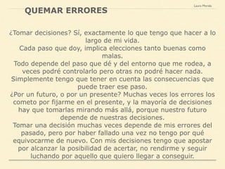 ¿Tomar decisiones? Sí, exactamente lo que tengo que hacer a lo
largo de mi vida.
Cada paso que doy, implica elecciones tanto buenas como
malas.
Todo depende del paso que dé y del entorno que me rodea, a
veces podré controlarlo pero otras no podré hacer nada.
Simplemente tengo que tener en cuenta las consecuencias que
puede traer ese paso.
¿Por un futuro, o por un presente? Muchas veces los errores los
cometo por fijarme en el presente, y la mayoría de decisiones
hay que tomarlas mirando más allá, porque nuestro futuro
depende de nuestras decisiones.
Tomar una decisión muchas veces depende de mis errores del
pasado, pero por haber fallado una vez no tengo por qué
equivocarme de nuevo. Con mis decisiones tengo que apostar
por alcanzar la posibilidad de acertar, no rendirme y seguir
luchando por aquello que quiero llegar a conseguir.
Laura Morala
QUEMAR ERRORES
 