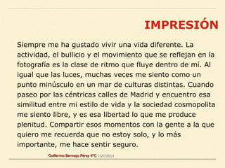 Siempre me ha gustado vivir una vida diferente. La
actividad, el bullicio y el movimiento que se reflejan en la
fotografía es la clase de ritmo que fluye dentro de mí. Al
igual que las luces, muchas veces me siento como un
punto minúsculo en un mar de culturas distintas. Cuando
paseo por las céntricas calles de Madrid y encuentro esa
similitud entre mi estilo de vida y la sociedad cosmopolita
me siento libre, y es esa libertad lo que me produce
plenitud. Compartir esos momentos con la gente a la que
quiero me recuerda que no estoy solo, y lo más
importante, me hace sentir seguro.
IMPRESIÓN
Guillermo Bermejo Pérez 4ºC 15/1/2014
 