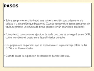 – Juan López
“Escribir una cita aquí”
PASOS
• Sobre ese primer escrito habrá que volver a escribir, para adecuarlo a la
calidad y la extensión que buscamos. Cuando tengamos el texto pensamos un
título, sugerente, un enunciado breve (puede ser un enunciado oracional)
• Foto y texto componen el ejercicio de cada uno, que se entregará en un DN4,
con el nombre y el grupo en el lateral inferior derecho.
• Los pegaremos en paneles que se expondrán en la planta baja el Día de las
CCSS y las Humanidades.
• Cuando acabe la exposición decorarán las paredes del aula.
 