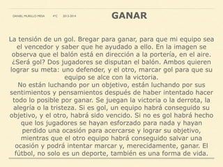 La tensión de un gol. Bregar para ganar, para que mi equipo sea
el vencedor y saber que he ayudado a ello. En la imagen se
observa que el balón está en dirección a la portería, en el aire.
¿Será gol? Dos jugadores se disputan el balón. Ambos quieren
lograr su meta: uno defender, y el otro, marcar gol para que su
equipo se alce con la victoria.
No están luchando por un objetivo, están luchando por sus
sentimientos y pensamientos después de haber intentado hacer
todo lo posible por ganar. Se juegan la victoria o la derrota, la
alegría o la tristeza. Si es gol, un equipo habrá conseguido su
objetivo, y el otro, habrá sido vencido. Si no es gol habrá hecho
que los jugadores se hayan esforzado para nada y hayan
perdido una ocasión para acercarse y lograr su objetivo,
mientras que el otro equipo habrá conseguido salvar una
ocasión y podrá intentar marcar y, merecidamente, ganar. El
fútbol, no solo es un deporte, también es una forma de vida.
GANARDANIEL MURILLO MESA 4ºC 2013-2014
 