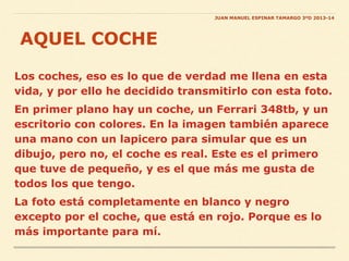 Los coches, eso es lo que de verdad me llena en esta
vida, y por ello he decidido transmitirlo con esta foto.
En primer plano hay un coche, un Ferrari 348tb, y un
escritorio con colores. En la imagen también aparece
una mano con un lapicero para simular que es un
dibujo, pero no, el coche es real. Este es el primero
que tuve de pequeño, y es el que más me gusta de
todos los que tengo.
La foto está completamente en blanco y negro
excepto por el coche, que está en rojo. Porque es lo
más importante para mí.
AQUEL COCHE
JUAN MANUEL ESPINAR TAMARGO 3ºD 2013-14
 