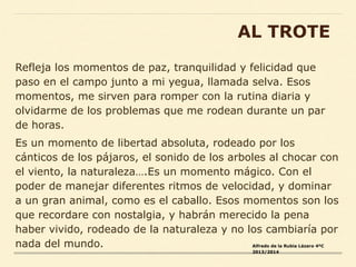 Refleja los momentos de paz, tranquilidad y felicidad que
paso en el campo junto a mi yegua, llamada selva. Esos
momentos, me sirven para romper con la rutina diaria y
olvidarme de los problemas que me rodean durante un par
de horas.
Es un momento de libertad absoluta, rodeado por los
cánticos de los pájaros, el sonido de los arboles al chocar con
el viento, la naturaleza….Es un momento mágico. Con el
poder de manejar diferentes ritmos de velocidad, y dominar
a un gran animal, como es el caballo. Esos momentos son los
que recordare con nostalgia, y habrán merecido la pena
haber vivido, rodeado de la naturaleza y no los cambiaría por
nada del mundo. Alfredo de la Rubia Lázaro 4ºC
2013/2014
AL TROTE
 