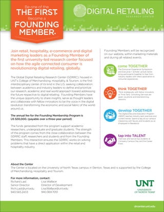 Join retail, hospitality, e-commerce and digital
marketing leaders as a Founding Member of
the first university-led research center focused
on how the agile connected consumer is
revolutionizing digital retailing, globally.
The Global Digital Retailing Research Center (GDRRC), housed in
UNT’s College of Merchandising, Hospitality, & Tourism, is the first
interdisciplinary center of its kind in the U.S. seeking collaboration
between academics and industry leaders to define and prioritize
our research, academic and real world approach toward addressing
the future respective to digital retailing. Founding Members have
the unique opportunity to share insights, serve as thought leaders
and collaborate with fellow innovators to be the voice in the digital
revolution transforming the economic and social fabric of the world
around us.
The annual fee for the Founding Membership Program is
US $30,000. (payable over a three-year period)
The funds generated from the program support academic
researchers, undergraduate and graduate students. The strength
of the program comes from the close collaboration between the
GDRRC staff, researchers and students and from the Founding
Members. This interaction ensures the GDRRC works on solving
problems that have a direct application within the retail and
hospitality industry.
About the Center
The Center is located on the University of North Texas campus in Denton, Texas and is supported by the College
of Merchandising, Hospitality and Tourism.
For more information, contact:
Richard Last
Senior Director
Rich.Last@unt.edu
940.565.2433
drcenter.unt.edu
Founding Members will be recognized
on our website, within marketing materials
and during all related events.
come TOGETHER
The Consumer Experience Symposium
and Executive + Scholar Lecture Series
bring participants together to hear from
industry leaders with direct application to
consumer experiences.
develop TOGETHER
The Digital Executive Education Program
(DEEP) teaches industry best practices and
current trends. Spend a day at our campus
interacting with faculty and students as an
Employee-in-Residence.
think TOGETHER
Think strategically with fellow innovators
at Think Tank. Consulting Services are
given via phone and brainstorming
sessions.
tap into TALENT
Interview and recruit top students at
Company Campus Day and the Career
Expo.
Lisa Wallace
Director of Development
Lisa.Wallace@unt.edu
940.369.7051
 