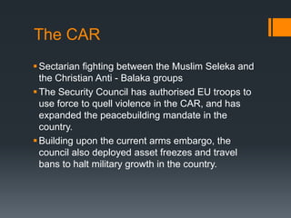 The CAR
 Sectarian fighting between the Muslim Seleka and
the Christian Anti - Balaka groups
 The Security Council has authorised EU troops to
use force to quell violence in the CAR, and has
expanded the peacebuilding mandate in the
country.
 Building upon the current arms embargo, the
council also deployed asset freezes and travel
bans to halt military growth in the country.

 