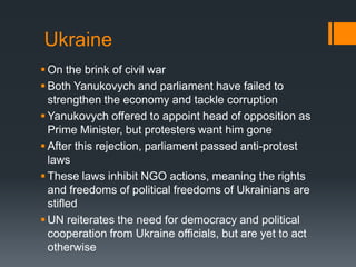 Ukraine
 On the brink of civil war
 Both Yanukovych and parliament have failed to
strengthen the economy and tackle corruption
 Yanukovych offered to appoint head of opposition as
Prime Minister, but protesters want him gone
 After this rejection, parliament passed anti-protest
laws
 These laws inhibit NGO actions, meaning the rights
and freedoms of political freedoms of Ukrainians are
stifled
 UN reiterates the need for democracy and political
cooperation from Ukraine officials, but are yet to act
otherwise

 