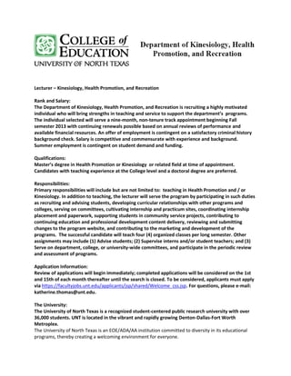 Lecturer – Kinesiology, Health Promotion, and Recreation

Rank and Salary:
The Department of Kinesiology, Health Promotion, and Recreation is recruiting a highly motivated
individual who will bring strengths in teaching and service to support the department’s programs.
The individual selected will serve a nine-month, non-tenure track appointment beginning Fall
semester 2013 with continuing renewals possible based on annual reviews of performance and
available financial resources. An offer of employment is contingent on a satisfactory criminal history
background check. Salary is competitive and commensurate with experience and background.
Summer employment is contingent on student demand and funding.

Qualifications:
Master’s degree in Health Promotion or Kinesiology or related field at time of appointment.
Candidates with teaching experience at the College level and a doctoral degree are preferred.

Responsibilities:
Primary responsibilities will include but are not limited to: teaching in Health Promotion and / or
Kinesiology. In addition to teaching, the lecturer will serve the program by participating in such duties
as recruiting and advising students, developing curricular relationships with other programs and
colleges, serving on committees, cultivating internship and practicum sites, coordinating internship
placement and paperwork, supporting students in community service projects, contributing to
continuing education and professional development content delivery, reviewing and submitting
changes to the program website, and contributing to the marketing and development of the
programs. The successful candidate will teach four (4) organized classes per long semester. Other
assignments may include (1) Advise students; (2) Supervise interns and/or student teachers; and (3)
Serve on department, college, or university-wide committees, and participate in the periodic review
and assessment of programs.

Application Information:
Review of applications will begin immediately; completed applications will be considered on the 1st
and 15th of each month thereafter until the search is closed. To be considered, applicants must apply
via https://facultyjobs.unt.edu/applicants/jsp/shared/Welcome_css.jsp. For questions, please e-mail:
katherine.thomas@unt.edu.

The University:
The University of North Texas is a recognized student-centered public research university with over
36,000 students. UNT is located in the vibrant and rapidly growing Denton-Dallas-Fort Worth
Metroplex.
The University of North Texas is an EOE/ADA/AA institution committed to diversity in its educational
programs, thereby creating a welcoming environment for everyone.
 