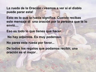 La rueda de la Oración - veamos a ver si el diablo
puede parar esta!
Esto es lo que la rueda significa. Cuando recibas
este mensaje di una oración por la persona que te lo
envió....
Eso es todo lo que tienes que hacer.
No hay adjuntos. Es muy poderoso.
No pares esta rueda por favor...
De todos los regalos que podamos recibir, una
oración es el mejor .
 