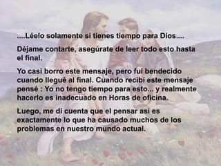 ....Léelo solamente si tienes tiempo para Dios....
Déjame contarte, asegúrate de leer todo esto hasta
el final.
Yo casi borro este mensaje, pero fui bendecido
cuando llegué al final. Cuando recibí este mensaje
pensé : Yo no tengo tiempo para esto... y realmente
hacerlo es inadecuado en Horas de oficina.
Luego, me di cuenta que el pensar así es
exactamente lo que ha causado muchos de los
problemas en nuestro mundo actual.
 