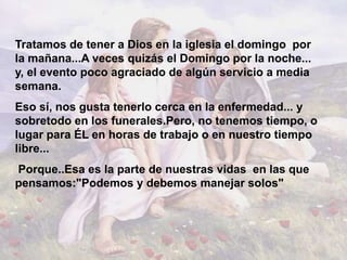 Tratamos de tener a Dios en la iglesia el domingo por
la mañana...A veces quizás el Domingo por la noche...
y, el evento poco agraciado de algún servicio a media
semana.
Eso sí, nos gusta tenerlo cerca en la enfermedad... y
sobretodo en los funerales.Pero, no tenemos tiempo, o
lugar para ÉL en horas de trabajo o en nuestro tiempo
libre...
Porque..Esa es la parte de nuestras vidas en las que
pensamos:"Podemos y debemos manejar solos"
 