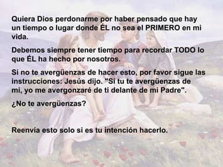 Quiera Dios perdonarme por haber pensado que hay
un tiempo o lugar donde ÉL no sea el PRIMERO en mi
vida.
Debemos siempre tener tiempo para recordar TODO lo
que ÉL ha hecho por nosotros.
Si no te avergüenzas de hacer esto, por favor sigue las
instrucciones: Jesús dijo. "Si tu te avergüenzas de
mi, yo me avergonzaré de ti delante de mi Padre".
¿No te avergüenzas?


Reenvía esto solo si es tu intención hacerlo.
 