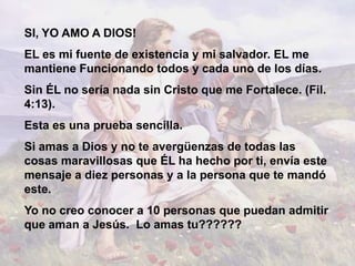 SI, YO AMO A DIOS!
EL es mi fuente de existencia y mi salvador. EL me
mantiene Funcionando todos y cada uno de los días.
Sin ÉL no sería nada sin Cristo que me Fortalece. (Fil.
4:13).
Esta es una prueba sencilla.
Si amas a Dios y no te avergüenzas de todas las
cosas maravillosas que ÉL ha hecho por ti, envía este
mensaje a diez personas y a la persona que te mandó
este.
Yo no creo conocer a 10 personas que puedan admitir
que aman a Jesús. Lo amas tu??????
 