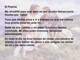 El Poema
Me arrodillé para orar pero no por mucho tiempo,tenía
mucho por hacer.
Tuve que darme prisa e ir a trabajar ya que los cobros
muy pronto estarían ante mi.
Salté de mis rodillas y mi deber Cristiano estaba
concluido. Mi alma pudo entonces descansar
plácidamente.
En todo el día no tuve tiempo de lanzar una palabra de
aliento, ni de hablar de Jesús a mis amigos; se reirían
de mi y me daría miedo.
 
