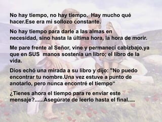 No hay tiempo, no hay tiempo. Hay mucho qué
hacer.Ese era mi sollozo constante.
No hay tiempo para darle a las almas en
necesidad, sino hasta la última hora, la hora de morir.
Me pare frente al Señor, vine y permanecí cabizbajo,ya
que en SUS manos sostenía un libro; el libro de la
vida.
Dios echó una mirada a su libro y dijo: "No puedo
encontrar tu nombre.Una vez estuve a punto de
anotarlo, pero nunca encontré el tiempo“
¿Tienes ahora el tiempo para re enviar este
mensaje?......Asegúrate de leerlo hasta el final.....
 