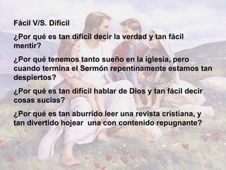 Fácil V/S. Difícil
¿Por qué es tan difícil decir la verdad y tan fácil
mentir?
¿Por qué tenemos tanto sueño en la iglesia, pero
cuando termina el Sermón repentinamente estamos tan
despiertos?
¿Por qué es tan difícil hablar de Dios y tan fácil decir
cosas sucias?
¿Por qué es tan aburrido leer una revista cristiana, y
tan divertido hojear una con contenido repugnante?
 