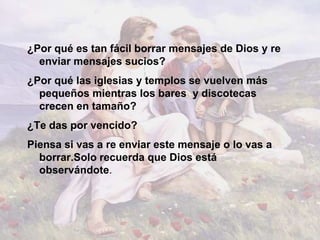¿Por qué es tan fácil borrar mensajes de Dios y re
  enviar mensajes sucios?
¿Por qué las iglesias y templos se vuelven más
  pequeños mientras los bares y discotecas
  crecen en tamaño?
¿Te das por vencido?
Piensa si vas a re enviar este mensaje o lo vas a
  borrar.Solo recuerda que Dios está
  observándote.
 