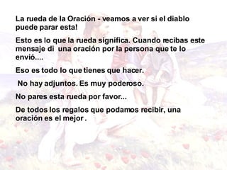 La rueda de la Oración - veamos a ver si el diablo puede parar esta! Esto es lo que la rueda significa. Cuando recibas este mensaje di  una oración por la persona que te lo envió.... Eso es todo lo que tienes que hacer. No hay adjuntos. Es muy poderoso. No pares esta rueda por favor... De todos los regalos que podamos recibir, una oración es el mejor  . 