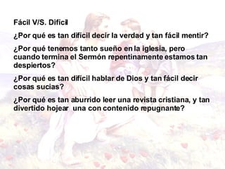 Fácil V /S . Difícil  ¿Por qué es tan difícil decir la verdad y tan fácil mentir? ¿Por qué tenemos tanto sueño en la iglesia, pero cuando termina el Sermón repentinamente estamos tan despiertos? ¿Por qué es tan difícil hablar de Dios y tan fácil decir cosas sucias? ¿Por qué es tan aburrido leer una revista cristiana, y tan divertido hojear  una con contenido repugnante? 