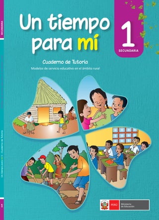 PERÚ Ministerio
de Educación
Un tiempo
Un tiempo
para
para mí
mí 1
SECUNDARIA
1
1
Un
tiempo
para
mí
1
-
Cuaderno
de
Tutoría
Modelos
de
servicio
educativo
en
el
ámbito
rural
Cuaderno de Tutoría
Modelos de servicio educativo en el ámbito rural
SECUNDARIA
 