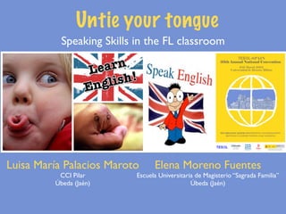 Untie your tongue
           Speaking Skills in the FL classroom




Luisa María Palacios Maroto      Elena Moreno Fuentes
          CCI Pilar        Escuela Universitaria de Magisterio “Sagrada Familia”
         Úbeda (Jaén)                          Úbeda (Jaén)
 