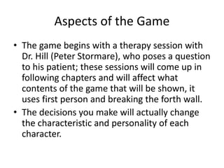 Aspects of the Game
• The game begins with a therapy session with
Dr. Hill (Peter Stormare), who poses a question
to his patient; these sessions will come up in
following chapters and will affect what
contents of the game that will be shown, it
uses first person and breaking the forth wall.
• The decisions you make will actually change
the characteristic and personality of each
character.
 