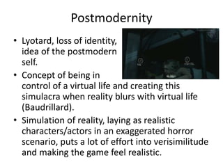 Postmodernity
• Lyotard, loss of identity,
idea of the postmodern
self.
• Concept of being in
control of a virtual life and creating this
simulacra when reality blurs with virtual life
(Baudrillard).
• Simulation of reality, laying as realistic
characters/actors in an exaggerated horror
scenario, puts a lot of effort into verisimilitude
and making the game feel realistic.
 