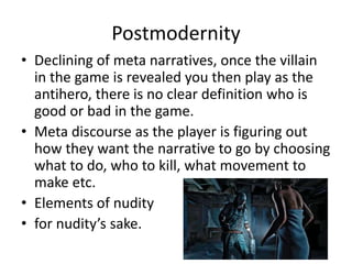 Postmodernity
• Declining of meta narratives, once the villain
in the game is revealed you then play as the
antihero, there is no clear definition who is
good or bad in the game.
• Meta discourse as the player is figuring out
how they want the narrative to go by choosing
what to do, who to kill, what movement to
make etc.
• Elements of nudity
• for nudity’s sake.
 